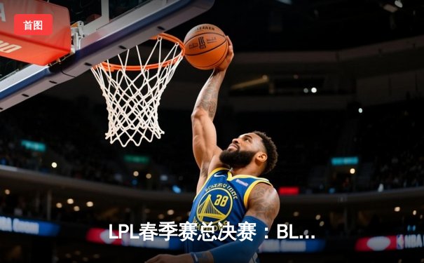 LPL春季赛总决赛：BLG战队3:1击败JDG，队史首次夺冠
