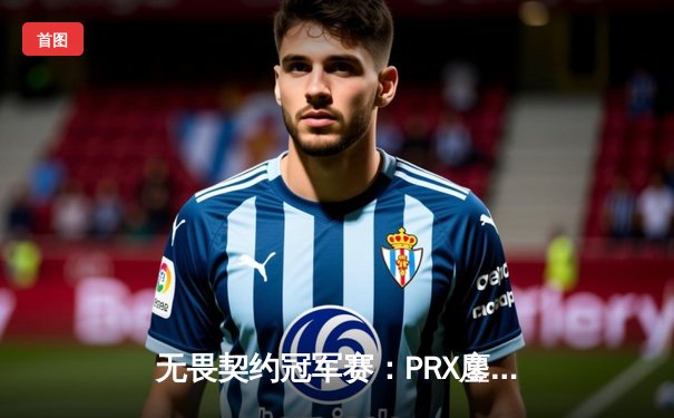 无畏契约冠军赛：PRX鏖战五局险胜EDG，cn赛区希望遗憾止步八强