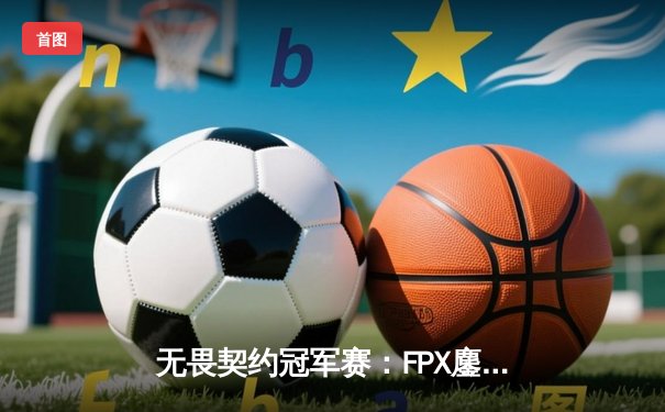 无畏契约冠军赛：FPX鏖战五局力克GEN夺冠，星辰荣获FMVP